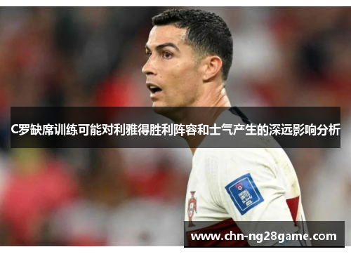 C罗缺席训练可能对利雅得胜利阵容和士气产生的深远影响分析