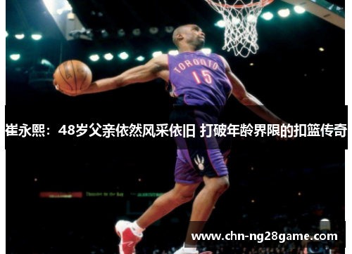 崔永熙:48岁父亲依然风采依旧 打破年龄界限的扣篮传奇 崔永熙:48岁父亲依然风采依旧 打破年龄界限的扣篮传奇