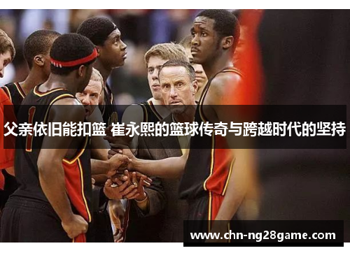 父亲依旧能扣篮 崔永熙的篮球传奇与跨越时代的坚持