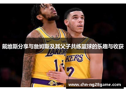 戴维斯分享与詹姆斯及其父子共练篮球的乐趣与收获