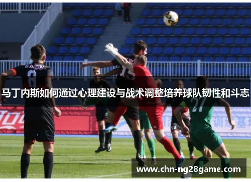 马丁内斯如何通过心理建设与战术调整培养球队韧性和斗志 马丁内斯如何通过心理建设与战术调整培养球队韧性和斗志