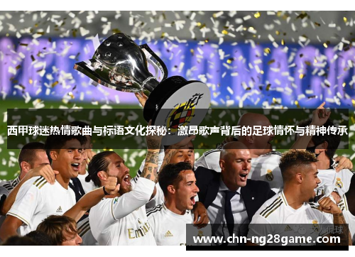 西甲球迷热情歌曲与标语文化探秘：激昂歌声背后的足球情怀与精神传承