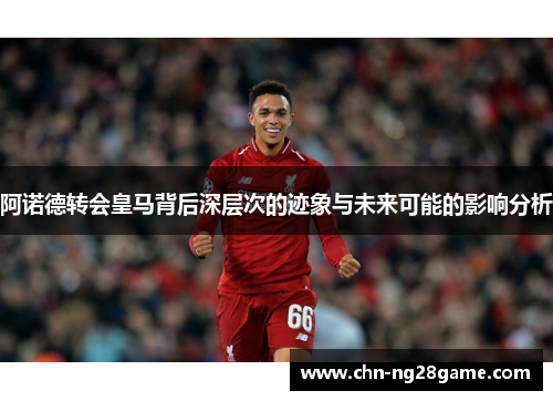 阿诺德转会皇马背后深层次的迹象与未来可能的影响分析